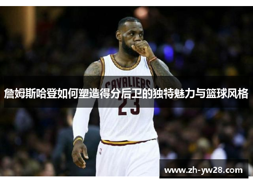 詹姆斯哈登如何塑造得分后卫的独特魅力与篮球风格